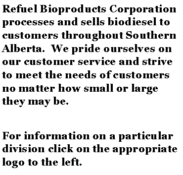 Text Box: Refuel Bioproducts Corporation processes and sells biodiesel to customers throughout Southern Alberta.  We pride ourselves on our customer service and strive to meet the needs of customers no matter how small or large they may be.For information on a particular division click on the appropriate logo to the left.